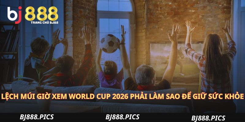 Lệch Múi Giờ Xem World Cup 2026 Phải Làm Sao Để Giữ Sức Khỏe