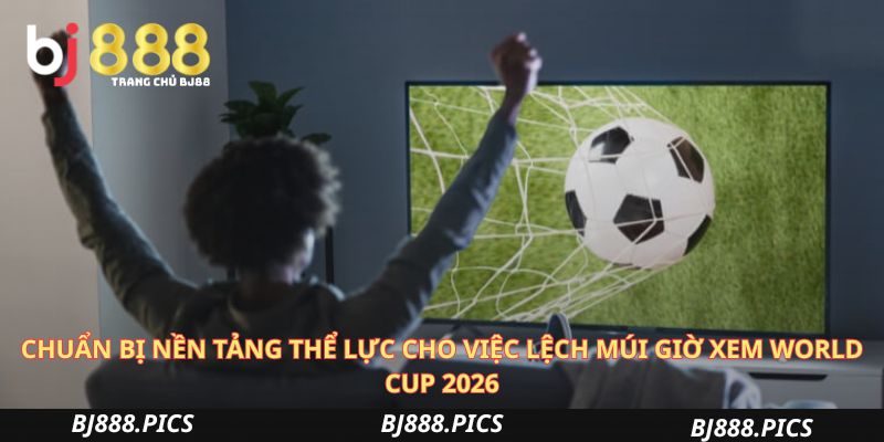 Chuẩn Bị Nền Tảng Thể Lực Cho Việc Lệch Múi Giờ Xem World Cup 2026
